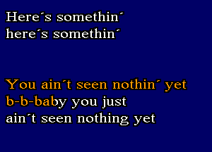 Here's somethin'
here's somethin'

You ain't seen nothin' yet
b-b-baby you just
ain't seen nothing yet