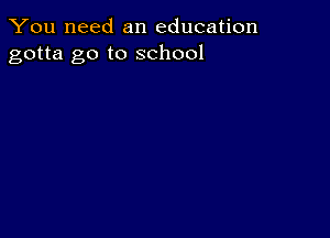 You need an education
gotta go to school