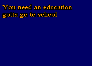 You need an education
gotta go to school