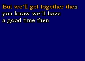 But we'll get together then
you know well have
a good time then