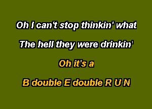 Oh I can't stop thinkin' what

The be they were dn'nkin'
Oh it's a
8 double E double R U N