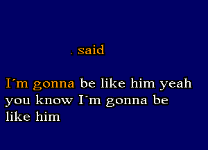 . said

I m gonna be like him yeah
you know I'm gonna be
like him