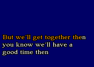 But we'll get together then
you know we ll have a
good time then