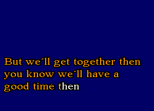 But we'll get together then
you know we ll have a
good time then