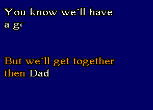 You know we'll have
a gu

But we'll get together
then Dad