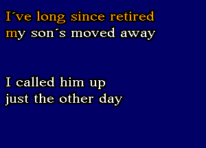 I've long since retired
my son's moved away

I called him up
just the other day