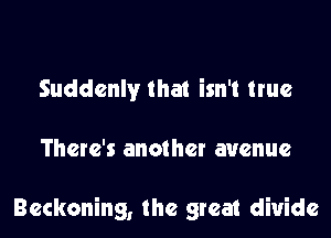 Suddenly that isn't true

There's another avenue

Reckoning, the great divide