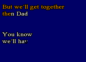 But we'll get together
then Dad

You know
we'll hav