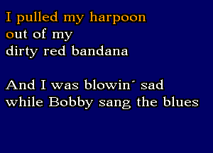 I pulled my harpoon
out of my
dirty red bandana

And I was blowin' sad
While Bobby sang the blues