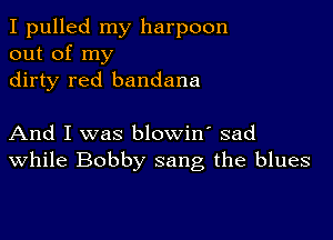 I pulled my harpoon
out of my
dirty red bandana

And I was blowin' sad
While Bobby sang the blues