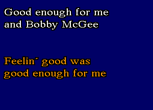 Good enough for me
and Bobby McGee

Feelin' good was
good enough for me