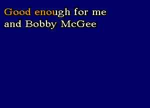 Good enough for me
and Bobby McGee