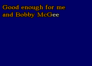 Good enough for me
and Bobby McGee