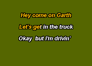 Hey come on Garth

Let's get in the truck

Okay but I'm drivin'