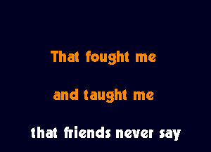 That fought me

and taught me

that friends never say