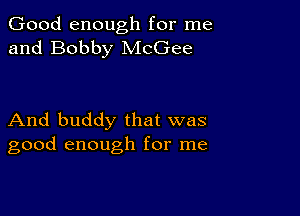 Good enough for me
and Bobby McGee

And buddy that was
good enough for me