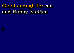 Good enough for me
and Bobby McGee