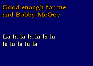 Good enough for me
and Bobby McGee

La la la la la la la
la la la la la