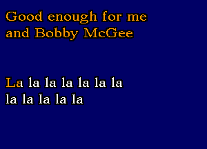 Good enough for me
and Bobby McGee

La la la la la la la
la la la la la