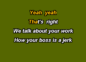 Yeah yeah
That's right
We tam about your work

How your boss is a jerk