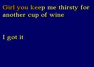 Girl you keep me thirsty for
another cup of wine

I got it