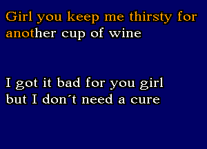 Girl you keep me thirsty for
another cup of wine

I got it bad for you girl
but I don't need a cure