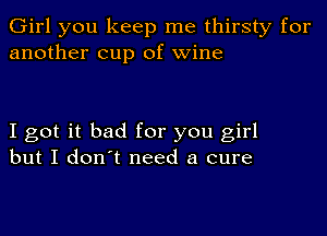 Girl you keep me thirsty for
another cup of wine

I got it bad for you girl
but I don't need a cure