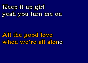 Keep it up girl
yeah you turn me on

All the good love
When we're all alone