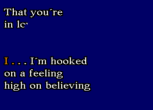 That you're
in 10'

I . . . I'm hooked
on a feeling
high on believing