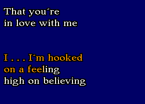 That you're
in love with me

I . . . I'm hooked
on a feeling
high on believing