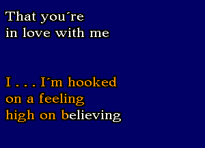 That you're
in love with me

I . . . I'm hooked
on a feeling
high on believing