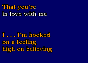 That you're
in love with me

I . . . I'm hooked
on a feeling
high on believing