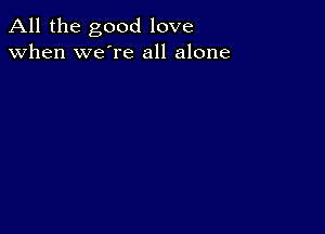 All the good love
when we're all alone