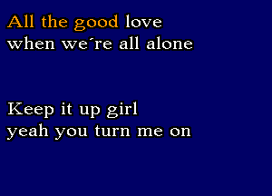 All the good love
when we're all alone

Keep it up girl
yeah you turn me on