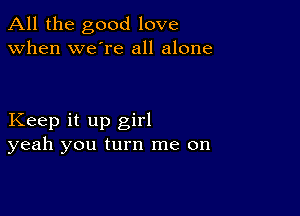 All the good love
when we're all alone

Keep it up girl
yeah you turn me on