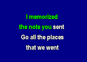 I memorized

the note you sent

Go all the places
that we went