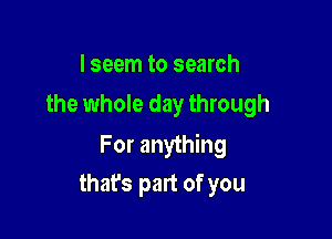 I seem to search
the whole day through

For anything

that's part of you