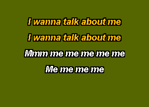 I wanna talk about me

I wanna tam about me

Mmm me me me me me

Me me me me