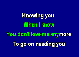 Knowing you

When I know
You don't love me anymore

To go on needing you