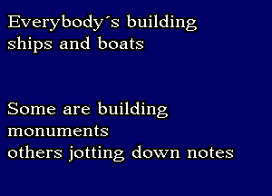 Everybody's building
ships and boats

Some are building
monuments
others jotting down notes