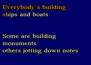 Everybody's building
ships and boats

Some are building
monuments
others jotting down notes