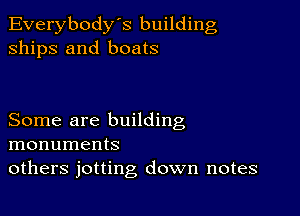 Everybody's building
ships and boats

Some are building
monuments
others jotting down notes