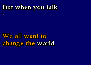 But when you talk

XVe all want to
change the world