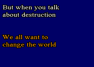 But when you talk
about destruction

XVe all want to
change the world