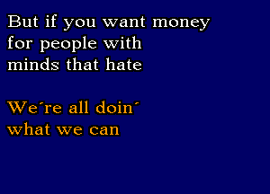 But if you want money
for people with
minds that hate

XVe're all doin'
What we can