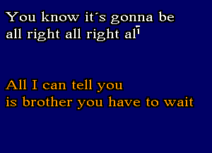 You know it's gonna be
all right all right 511'

All I can tell you
is brother you have to wait