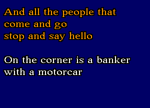 And all the people that
come and go

stop and say hello

On the corner is a banker
With a motorcar