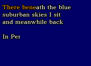 There beneath the blue
suburban Skies I sit
and meanwhile back

In Pei