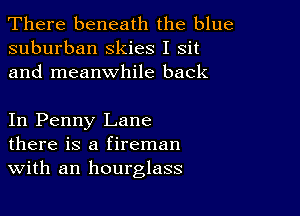 There beneath the blue
suburban Skies I sit
and meanwhile back

In Penny Lane
there is a fireman
With an hourglass