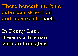 There beneath the blue
suburban Skies I sit
and meanwhile back

In Penny Lane
there is a fireman
With an hourglass